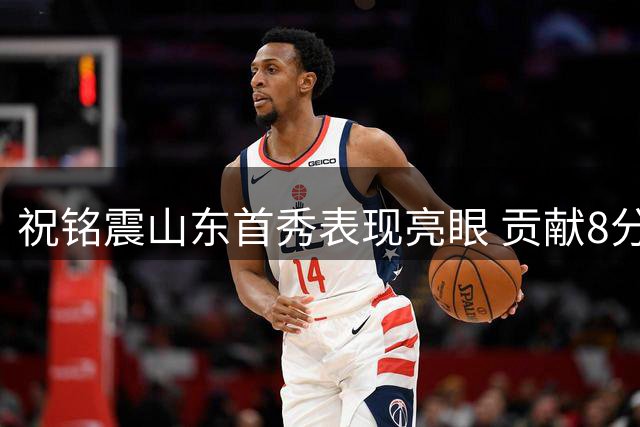 祝铭震山东首秀表现亮眼 贡献8分2篮板