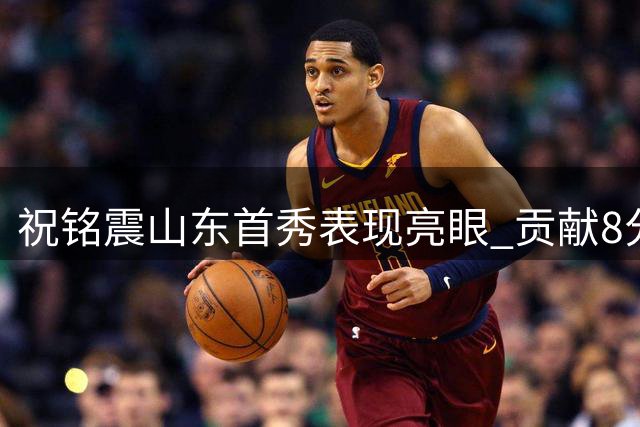 祝铭震山东首秀表现亮眼 贡献8分2篮板